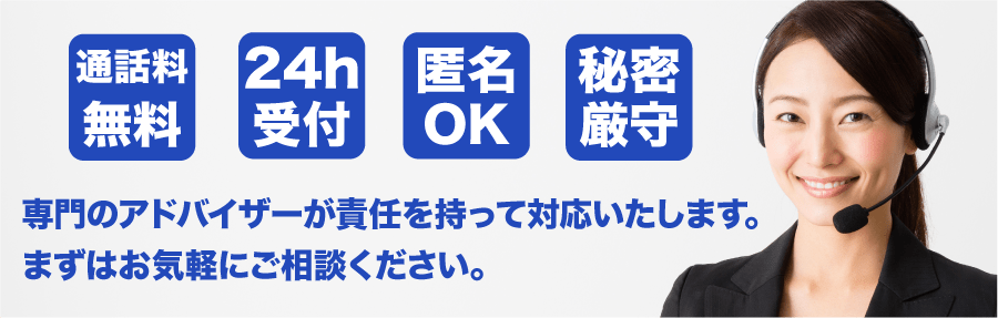 通話料無料　24h受付　匿名OK　秘密厳守　専門のアドバイザーが責任を持って対応いたします。まずはお気軽にご相談ください。