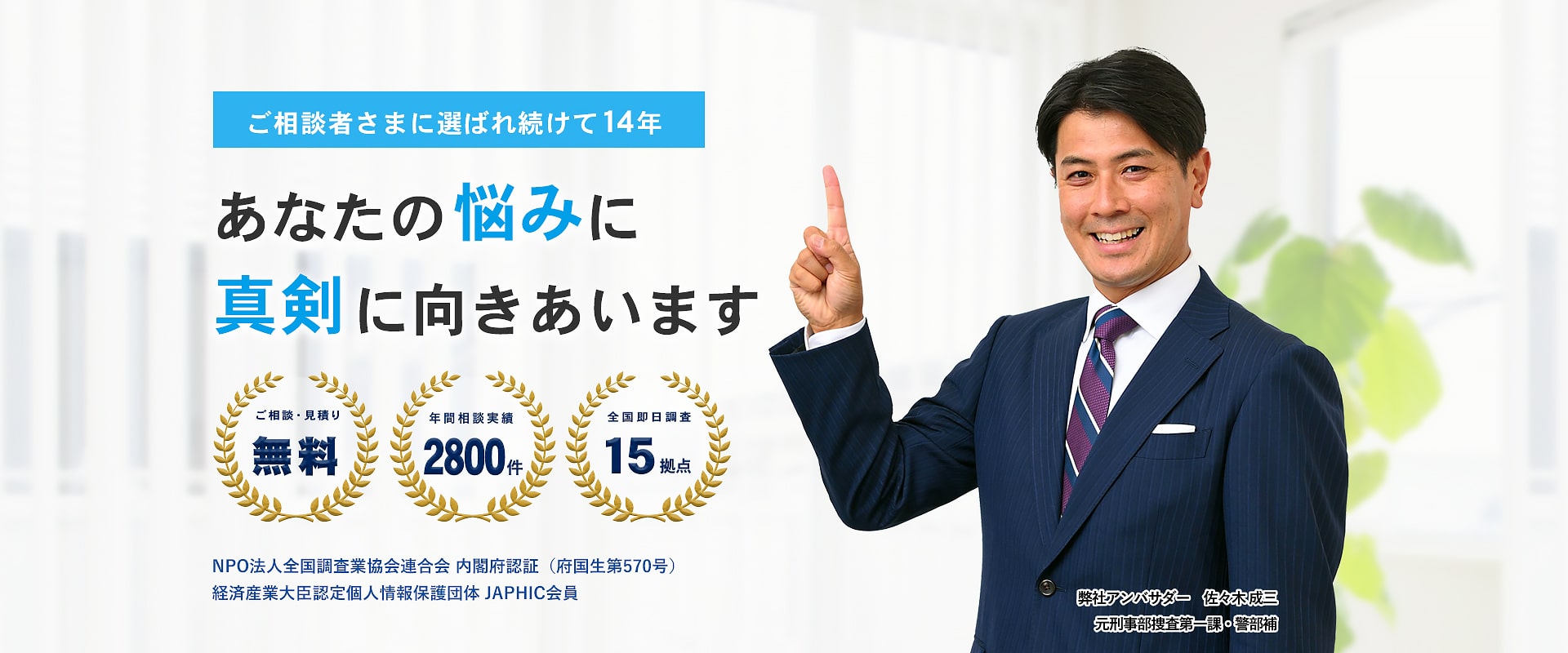 ご相談者に選ばれ続けて12年。あなたの悩みに真剣に向き合う探偵に相談しませんか？　ご相談・見積り無料　年間相談実績2万件　全国即日調査14拠点　NPO法人全国調査業協会連合会内閣府認証（府国生第570号）　経済産業大臣認定個人情報保護団体JAPHIC会員