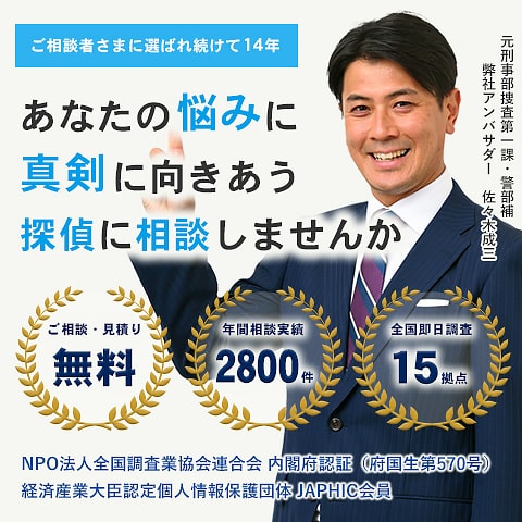 ご相談者に選ばれ続けて12年。あなたの悩みに真剣に向き合う探偵に相談しませんか？　ご相談・見積り無料　年間相談実績2万件　全国即日調査14拠点　NPO法人全国調査業協会連合会内閣府認証（府国生第570号）　経済産業大臣認定個人情報保護団体JAPHIC会員