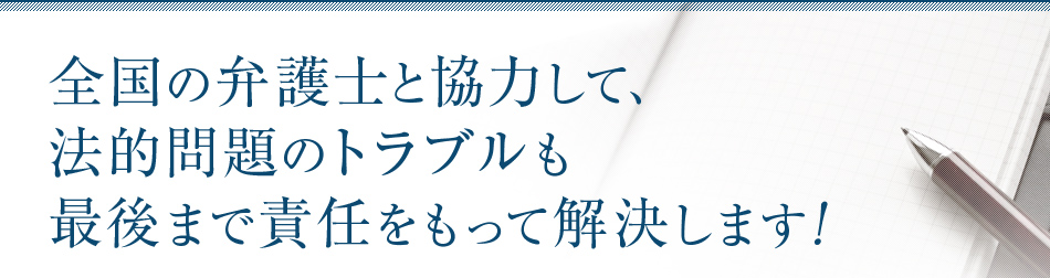 全国の弁護士と協力して、法的問題のトラブルも最後まで責任をもって解決します！