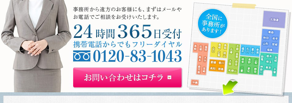 事務所から遠方のお客様にも、まずはメールやお電話でご相談をお受けいたします。24時間３６５日受付携帯電話からでもフリーダイヤル0120-83-1043