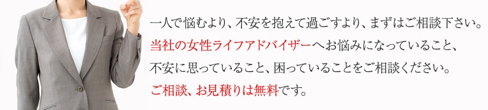 一人で悩むより、不安を抱えて過ごすより、まずはご相談下さい。当社の女性ライフアドバイザーへお悩みになっていること、不安に思っていること、困っていることをご相談ください。ご相談、お見積りは無料です。