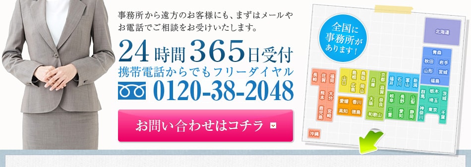 事務所から遠方のお客様にも、まずはメールやお電話でご相談をお受けいたします。24時間３６５日受付携帯電話からでもフリーダイヤル0120-38-2048