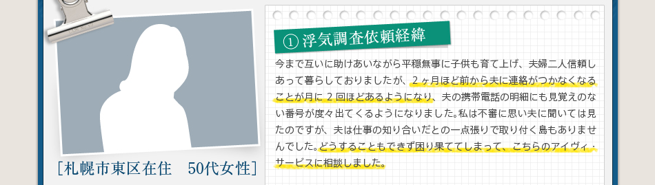 1浮気調査依頼経緯今まで互いに助けあいながら平穏無事に子供も育て上げ、夫婦二人信頼しあって暮らしておりましたが、2ヶ月ほど前から夫に連絡がつかなくなることが月に2回ほどあるようになり、夫の携帯電話の明細にも見覚えのない番号が度々出てくるようになりました。私は不審に思い夫に聞いては見たのですが、夫は仕事の知り合いだとの一点張りで取り付く島もありませんでした。どうすることもできず困り果ててしまって、こちらのアイヴィ・サービスに相談しました。