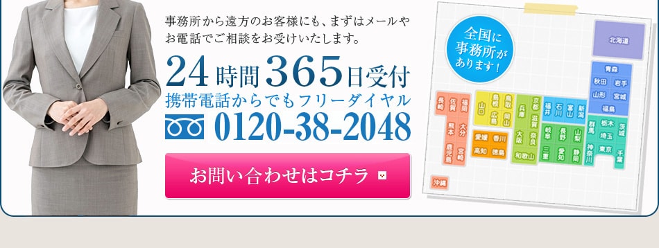 事務所から遠方のお客様にも、まずはメールやお電話でご相談をお受けいたします。24時間３６５日受付携帯電話からでもフリーダイヤル0120-38-2048