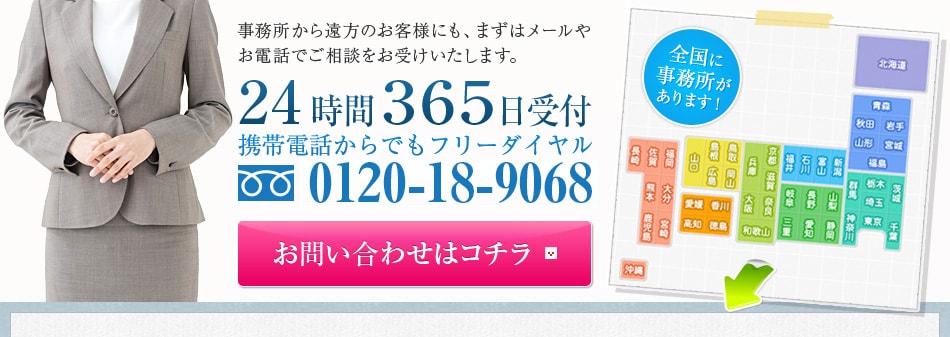 事務所から遠方のお客様にも、まずはメールやお電話でご相談をお受けいたします。24時間３６５日受付携帯電話からでもフリーダイヤル0120-18-9068