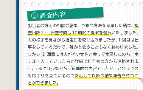 2調査内容担当者の方との相談の結果、予算や方法を考慮した結果、調査回数2回、調査時間は10時間の提案を選択いたしました。夫の様子を見ながら指定日を絞り込みましたが、1回目は仕事をしているだけで、誰かと会うこともなく終わりました。しかし2回目には夫が若い女性と会って食事したのち、ホテルへ入っていった旨が詳細に担当者の方から連絡されました。私には少なからず衝撃的な内容でしたが、これまでの対応ぶりを見ているので安心して以降の結果報告を待つことができました。