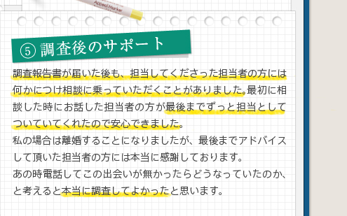 5調査後のサポート調査報告書が届いた後も、担当してくださった担当者の方には何かにつけ相談に乗っていただくことがありました。最初に相談した時にお話した担当者の方が最後までずっと担当としてついていてくれたので安心できました。私の場合は離婚することになりましたが、最後までアドバイスして頂いた担当者の方には本当に感謝しております。あの時電話してこの出会いが無かったらどうなっていたのか、と考えると本当に調査してよかったと思います。