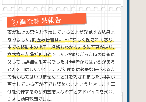 3調査結果報告妻が職場の男性と浮気していることが発覚する結果となりました。調査報告書は非常に詳しく記されており、車での移動中の様子、経路もわかるように写真があり、立ち寄った場所も明確でした。空振りだった時の調査に関しても詳細な報告書でした。担当者からは証拠があることを口にしたいでしょうが、絶対に必要な時が来るまで明かしてはいけません！と釘を刺されました。相手が否定している何が何でも認めないというときにこそ真価を発揮するのが調査結果なのだとアドバイスを受け、まさに効果覿面でした。