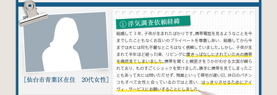 1浮気調査依頼経緯結婚して3年、子供が生まれたばかりです。携帯電話を見るようなことを今までしたこともなくお互いのプライベートを尊重しあい、結婚してから今までは夫には何も不審なところはなく信頼していました。しかし、子供が生まれて半年ほど経った頃、リビングに置きっぱなしにされていた夫の携帯を偶然見てしまいました。携帯を開くと親密さをうかがわせる文面が綴られており、ものすごくショックを受けました。勝手に携帯を見てしまったこともあって夫には問いただせず、残業といって帰宅が遅い日、休日のパチンコもすべて女性と会っているのではと思い、はっきりさせるためにアイヴィ・サービスにお願いすることにしました。