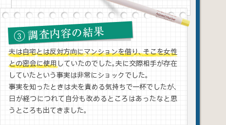 3調査内容の結果夫は自宅とは反対方向にマンションを借り、そこを女性との密会に使用していたのでした。夫に交際相手が存在していたという事実は非常にショックでした。事実を知ったときは夫を責める気持ちで一杯でしたが、日が経つにつれて自分も改めるところはあったなと思うところも出てきました。