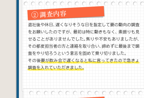 2調査内容退社後や休日、遅くなりそうな日を指定して妻の動向の調査をお願いしたのですが、最初は特に動きもなく、素振りも見せることがありませんでした。焦りや不安もありましたが、その都度担当者の方と連絡を取り合い、諦めずに最後まで調査をやり切ろうという意志を固めて乗り切りました。その後妻が飲み会で遅くなると私に言ってきたので急きょ調査を入れていただきました。