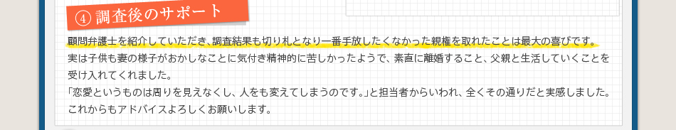 4調査後のサポート顧問弁護士を紹介していただき、調査結果も切り札となり一番手放したくなかった親権を取れたことは最大の喜びです。実は子供も妻の様子がおかしなことに気付き精神的に苦しかったようで、素直に離婚すること、父親と生活していくことを受け入れてくれました。「恋愛というものは周りを見えなくし、人をも変えてしまうのです。」と担当者からいわれ、全くその通りだと実感しました。これからもアドバイスよろしくお願いします。