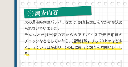 2調査内容夫の帰宅時間はバラバラなので、調査指定日をなかなか決められないでいました。そんなとき担当者の方からのアドバイスで走行距離のチェックなどをしていたら、通勤距離よりも20ｋｍほど多く走っている日があり、その日に絞って調査をお願いしました。