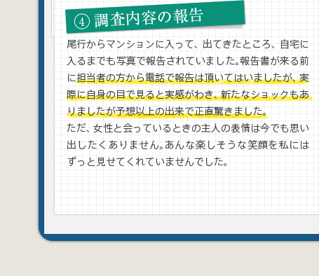 4調査内容の報告尾行からマンションに入って、出てきたところ、自宅に入るまでも写真で報告されていました。報告書が来る前に担当者の方から電話で報告は頂いてはいましたが、実際に自身の目で見ると実感がわき、新たなショックもありましたが予想以上の出来で正直驚きました。ただ、女性と会っているときの主人の表情は今でも思い出したくありません。あんな楽しそうな笑顔を私にはずっと見せてくれていませんでした。