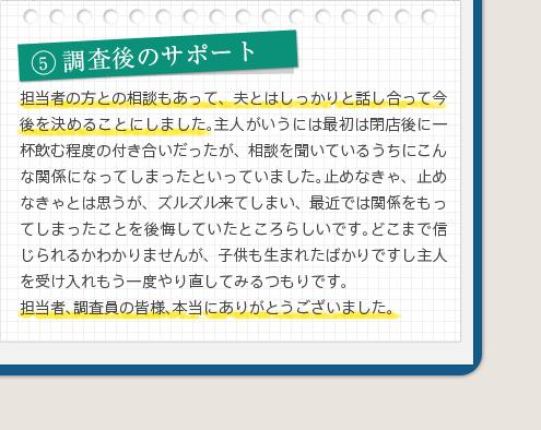 5調査後のサポート担当者の方との相談もあって、夫とはしっかりと話し合って今後を決めることにしました。主人がいうには最初は閉店後に一杯飲む程度の付き合いだったが、相談を聞いているうちにこんな関係になってしまったといっていました。止めなきゃ、止めなきゃとは思うが、ズルズル来てしまい、最近では関係をもってしまったことを後悔していたところらしいです。どこまで信じられるかわかりませんが、子供も生まれたばかりですし主人を受け入れもう一度やり直してみるつもりです。担当者、調査員の皆様、本当にありがとうございました。