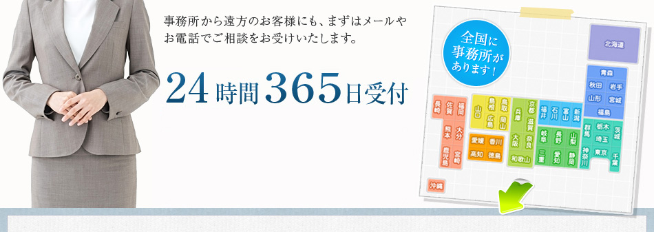 事務所から遠方のお客様にも、まずはメールやお電話でご相談をお受けいたします。24時間３６５日受付携帯電話からでもフリーダイヤル0120-11-8181