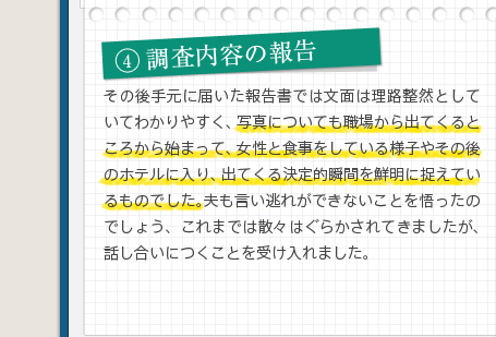 4調査内容の報告その後手元に届いた報告書では文面は理路整然としていてわかりやすく、写真についても職場から出てくるところから始まって、女性と食事をしている様子やその後のホテルに入り、出てくる決定的瞬間を鮮明に捉えているものでした。夫も言い逃れができないことを悟ったのでしょう、これまでは散々はぐらかされてきましたが、話し合いにつくことを受け入れました。