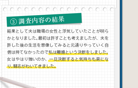 3調査内容の結果結果として夫は職場の女性と浮気していたことが明らかとなりました。最初は許すことも考えましたが、夫を許した後の生活を想像してみると元通りやっていく自信は持てなかったので私は離婚という決断をしました。女はやはり強いのか、一旦決断すると気持ちも楽になり、闘志がわいてきました。