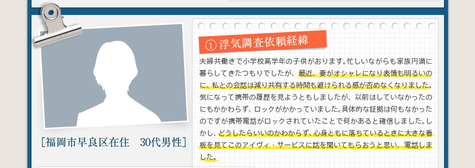 1浮気調査依頼経緯夫婦共働きで小学校高学年の子供がおります。忙しいながらも家族円満に暮らしてきたつもりでしたが、最近、妻がオシャレになり表情も明るいのに、私との会話は減り共有する時間も避けられる感が否めなくなりました。気になって携帯の履歴を見ようともしましたが、以前はしていなかったのにもかかわらず、ロックがかかっていました。具体的な証拠は何もなかったのですが携帯電話がロックされていたことで何かあると確信しました。しかし、どうしたらいいのかわからず、心身ともに落ちているときに大きな看板を見てこのアイヴィ・サービスに話を聞いてもらおうと思い、電話しました。