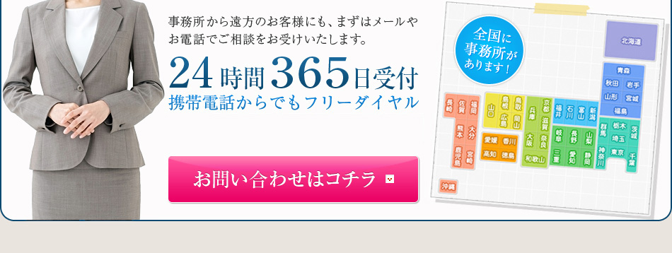 事務所から遠方のお客様にも、まずはメールやお電話でご相談をお受けいたします。24時間３６５日受付携帯電話からでもフリーダイヤル0120-11-8181